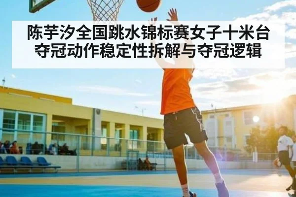 陈芋汐全国跳水锦标赛女子十米台夺冠动作稳定性拆解与夺冠逻辑