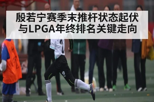 殷若宁赛季末推杆状态起伏与LPGA年终排名关键走向