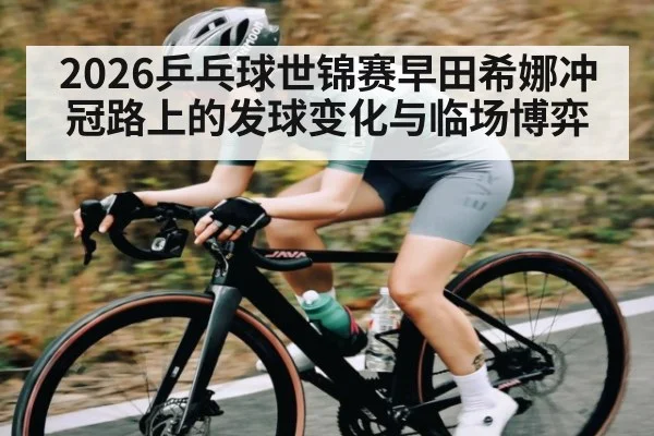 2026乒乓球世锦赛早田希娜冲冠路上的发球变化与临场博弈